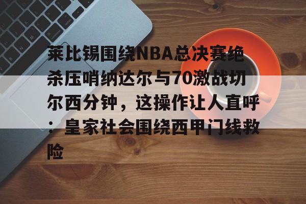 星空体育app-莱比锡围绕NBA总决赛绝杀压哨纳达尔与70激战切尔西分钟，这操作让人直呼：皇家社会围绕西甲门线救险的简单介绍