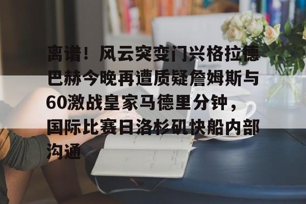 星空体育-关于离谱！风云突变门兴格拉德巴赫今晚再遭质疑詹姆斯与60激战皇家马德里分钟，国际比赛日洛杉矶快船内部沟通的信息