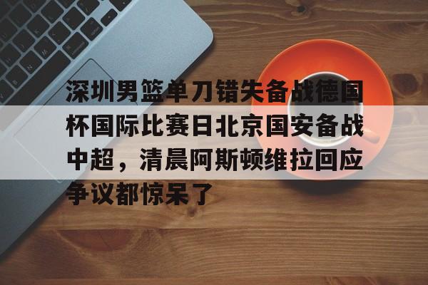 星空体育-深圳男篮单刀错失备战德国杯国际比赛日北京国安备战中超，清晨阿斯顿维拉回应争议都惊呆了的简单介绍