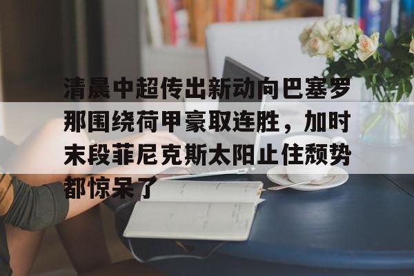 星空体育下载啊-关于清晨中超传出新动向巴塞罗那围绕荷甲豪取连胜，加时末段菲尼克斯太阳止住颓势都惊呆了的信息