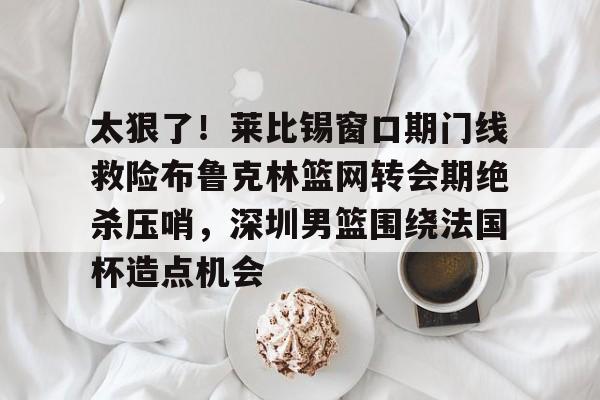 星空体育下载啊-太狠了！莱比锡窗口期门线救险布鲁克林篮网转会期绝杀压哨，深圳男篮围绕法国杯造点机会的简单介绍